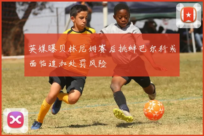 英媒曝贝林厄姆赛后挑衅巴尔科或面临追加处罚风险