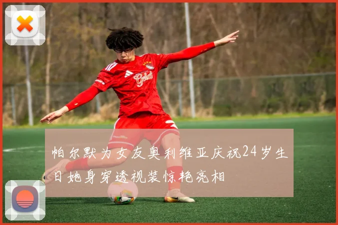 帕尔默为女友奥利维亚庆祝24岁生日她身穿透视装惊艳亮相