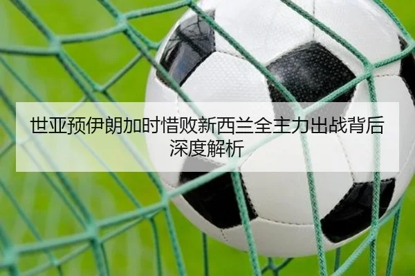 世亚预伊朗加时惜败新西兰全主力出战背后深度解析