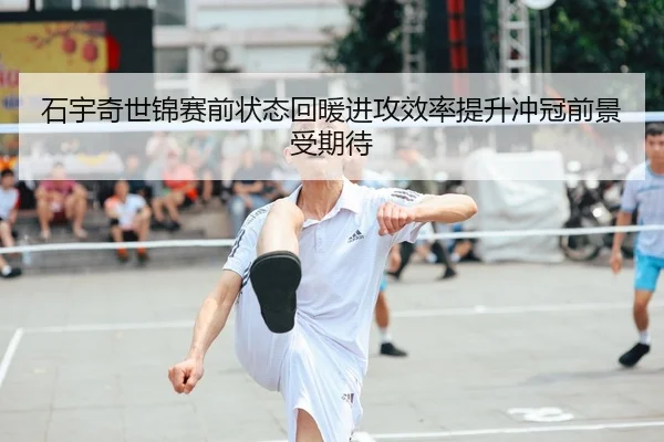 石宇奇世锦赛前状态回暖进攻效率提升冲冠前景受期待